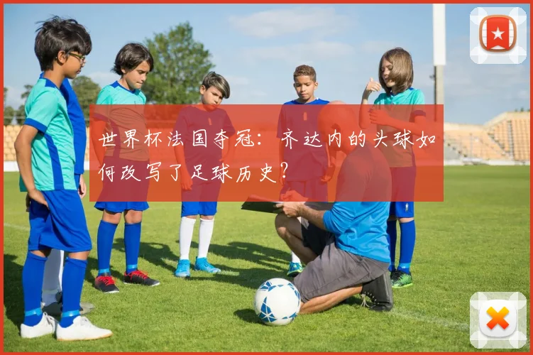 世界杯法国夺冠：齐达内的头球如何改写了足球历史？
