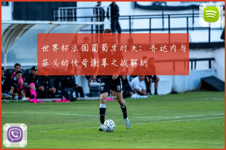 世界杯法国葡萄牙对决:齐达内与菲戈的传奇谢幕之战解析